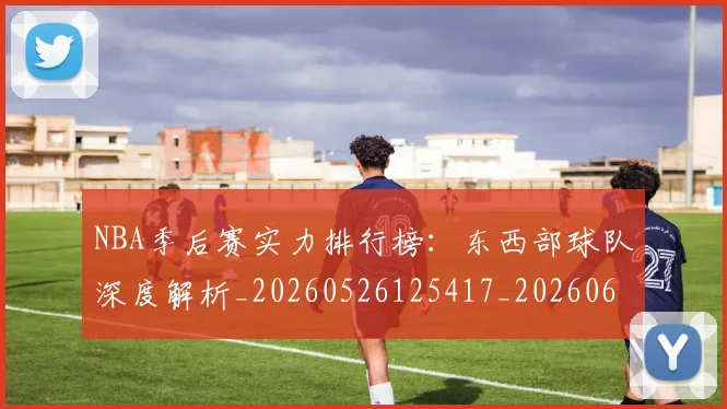 NBA季后赛实力排行榜:东西部球队深度解析_20260526125417_20260607160121