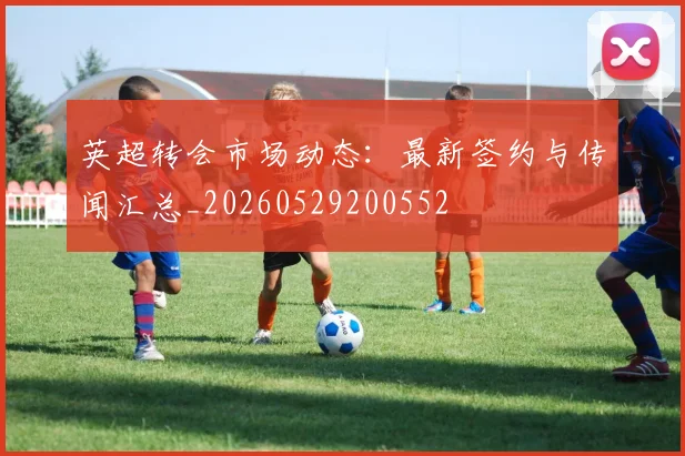 英超转会市场动态：最新签约与传闻汇总_20260529200552