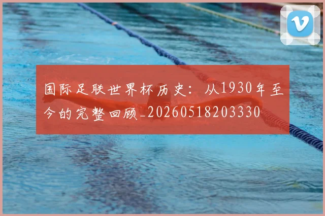 国际足联世界杯历史：从1930年至今的完整回顾_20260518203330
