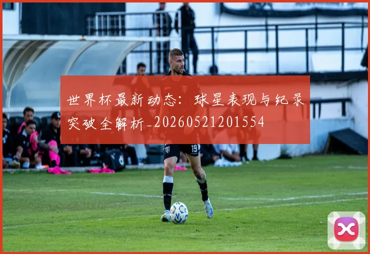 世界杯最新动态:球星表现与纪录突破全解析_20260521201554
