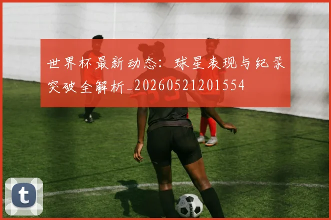 世界杯最新动态：球星表现与纪录突破全解析_20260521201554