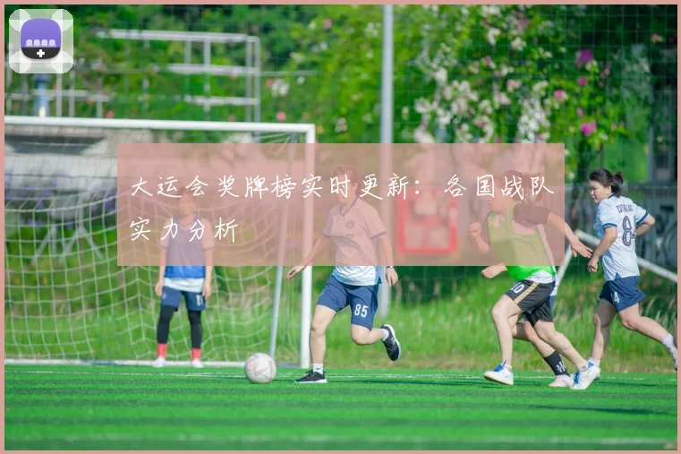 大运会奖牌榜实时更新:各国战队实力分析